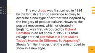 30
The word pop was first coined in 1954
by the British art critic Lawrence Alloway to
describe a new type of art that was inspired by
the imagery of popular culture. However, the
pop art movement, which originated in
England, was first introduced by Richard
Hamilton in an art show in 1956. His small
collage entitled Just What is it That Makes
Today’s Homes So Different, So Appealing?
Shows familiar images that the artist hoped to
show in a new style.
 
