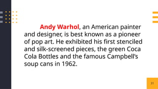 31
Andy Warhol, an American painter
and designer, is best known as a pioneer
of pop art. He exhibited his first stenciled
and silk-screened pieces, the green Coca
Cola Bottles and the famous Campbell’s
soup cans in 1962.
 