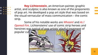 32
Roy Lichtenstein, an American painter, graphic
artist, and sculptor, is also known as one of the proponents
of pop art. He developed a pop art style that was based on
the visual vernacular of mass communication – the comic
strip.
Some of his notable works are Whaam! and As I
Opened Fire. Lichtensteins’ use of comic strip heroes and
heroines was typical of pop artists’ playful treatment of
popular culture
 