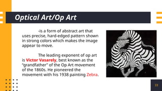 Optical Art/Op Art
33
-is a form of abstract art that
uses precise, hard-edged pattern shown
in strong colors which makes the image
appear to move.
The leading exponent of op art
is Victor Vasarely, best known as the
“grandfather” of the Op Art movement
of the 1860s. He pioneered the
movement with his 1938 painting Zebra.
 