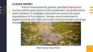 4
CLAUDE MONET
French Impressionist painter, painted Impression;
Sunrise which gave name to the movement. He preferred to
work outdoors in daylight and paint on canvas his exact
impressions of his subjects. He was more interested in
experimenting with light and color. His best-known paintings
include Water Lilies series.
Water Lilies by Claude Monet
 