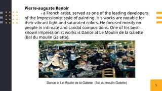 5
Pierre-auguste Renoir
- a French artist, served as one of the leading developers
of the Impressionist style of painting. His works are notable for
their vibrant light and saturated colors. He focused mostly on
people in intimate and candid compositions. One of his best-
known impressionist works is Dance at Le Moulin de la Galette
(Bal du moulin Galette).
Dance at Le Moulin de la Galette (Bal du moulin Galette)
 