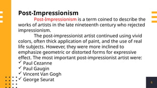 6
Post-Impressionism
Post-Impressionism is a term coined to describe the
works of artists in the late nineteenth century who rejected
impressionism.
The post-impressionist artist continued using vivid
colors, often thick application of paint, and the use of real
life subjects. However, they were more inclined to
emphasize geometric or distorted forms for expressive
effect. The most important post-impressionist artist were:
 Paul Cezanne
 Paul Gaugin
 Vincent Van Gogh
 George Seurat
 