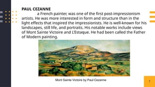 7
PAUL CEZANNE
a French painter, was one of the first post-impressionism
artists. He was more interested in form and structure than in the
light effects that inspired the impressionists. He is well-known for his
landscapes, still life, and portraits. His notable works include views
of Mont Sainte Victoire and L’Estaque. He had been called the Father
of Modern painting.
Mont Sainte Victoire by Paul Cezanne
 