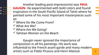 8
Another leading post-impressionist was PAUL
GAUGIN. He experimented with bold colors and found
inspiration in the South Pacific Island of Tahiti where he
painted some of his most important masterpieces such
as:
 Where Do We Come From?
 What Are We?
 Where Are We Going?
 Tahitian Women on the Beach
Gaugin never ignored the importance of
composition in all his paintings. His work was
influential to the French avant-garde and many modern
artists such as Pablo Picasso and Henri Matisse
 