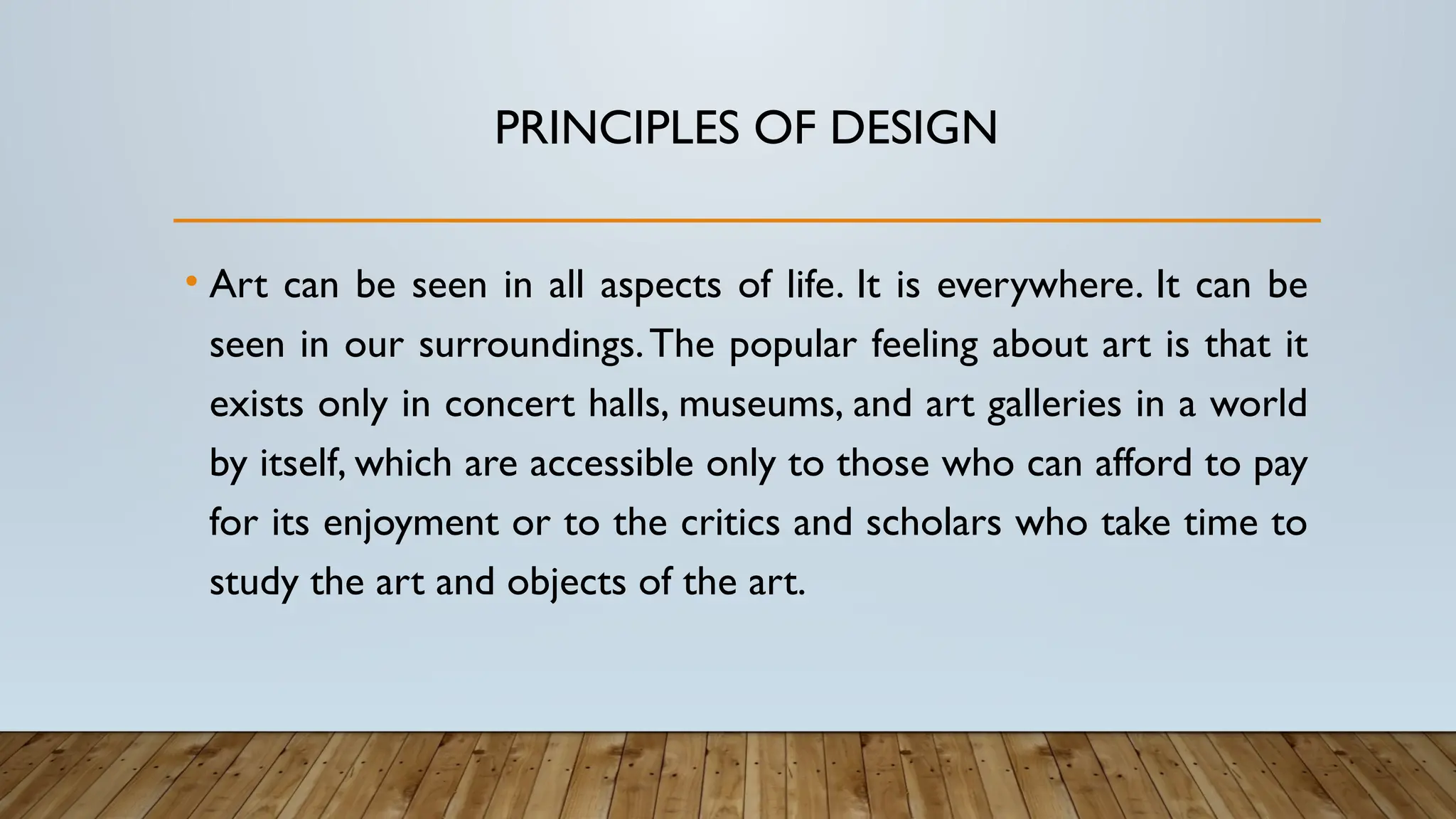 PRINCIPLES OF DESIGN
• Art can be seen in all aspects of life. It is everywhere. It can be
seen in our surroundings.The popular feeling about art is that it
exists only in concert halls, museums, and art galleries in a world
by itself, which are accessible only to those who can afford to pay
for its enjoyment or to the critics and scholars who take time to
study the art and objects of the art.
 