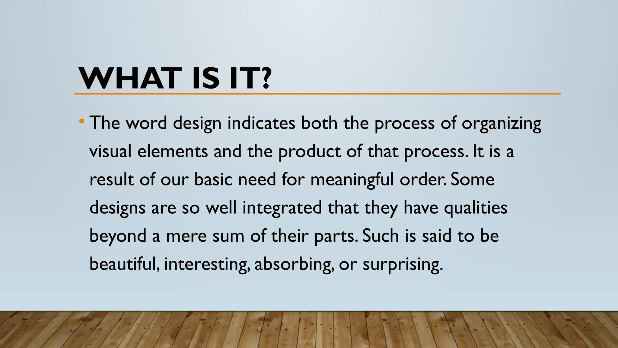 WHAT IS IT?
• The word design indicates both the process of organizing
visual elements and the product of that process. It is a
result of our basic need for meaningful order. Some
designs are so well integrated that they have qualities
beyond a mere sum of their parts. Such is said to be
beautiful, interesting, absorbing, or surprising.
 