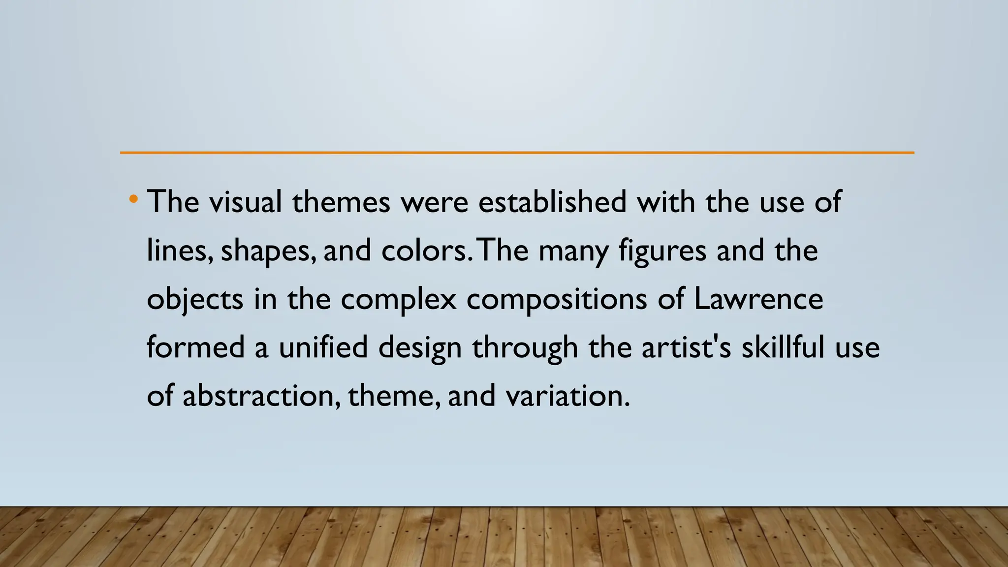 • The visual themes were established with the use of
lines, shapes, and colors.The many figures and the
objects in the complex compositions of Lawrence
formed a unified design through the artist's skillful use
of abstraction, theme, and variation.
 