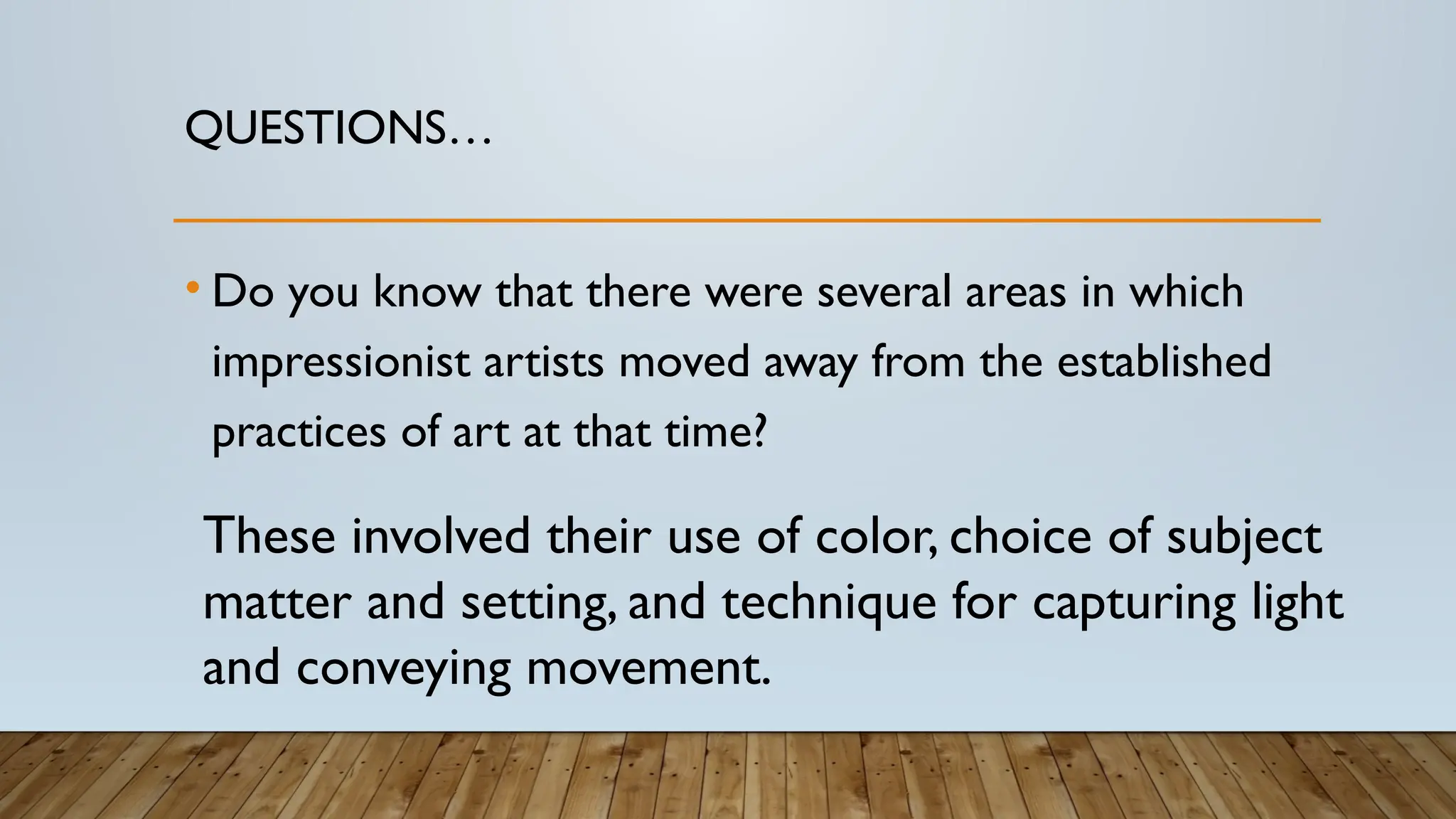 QUESTIONS…
• Do you know that there were several areas in which
impressionist artists moved away from the established
practices of art at that time?
These involved their use of color, choice of subject
matter and setting, and technique for capturing light
and conveying movement.
 