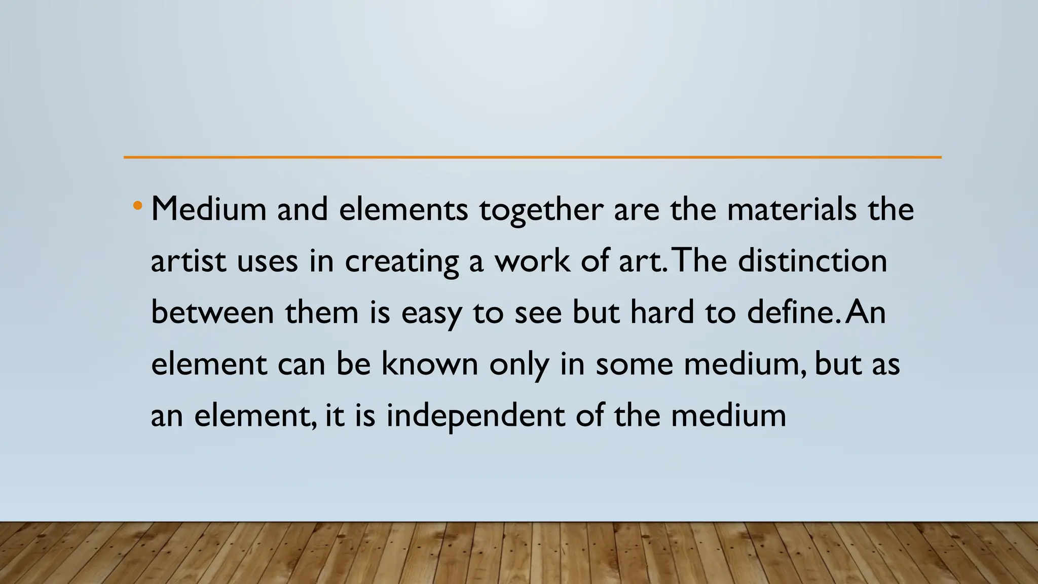 • Medium and elements together are the materials the
artist uses in creating a work of art.The distinction
between them is easy to see but hard to define.An
element can be known only in some medium, but as
an element, it is independent of the medium
 