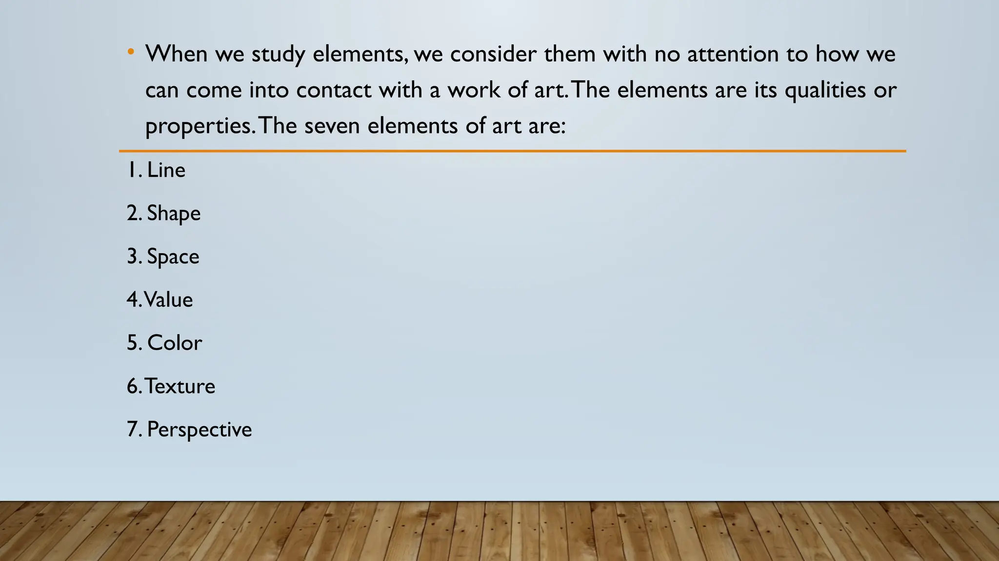 • When we study elements, we consider them with no attention to how we
can come into contact with a work of art.The elements are its qualities or
properties.The seven elements of art are:
1. Line
2. Shape
3. Space
4.Value
5. Color
6.Texture
7. Perspective
 