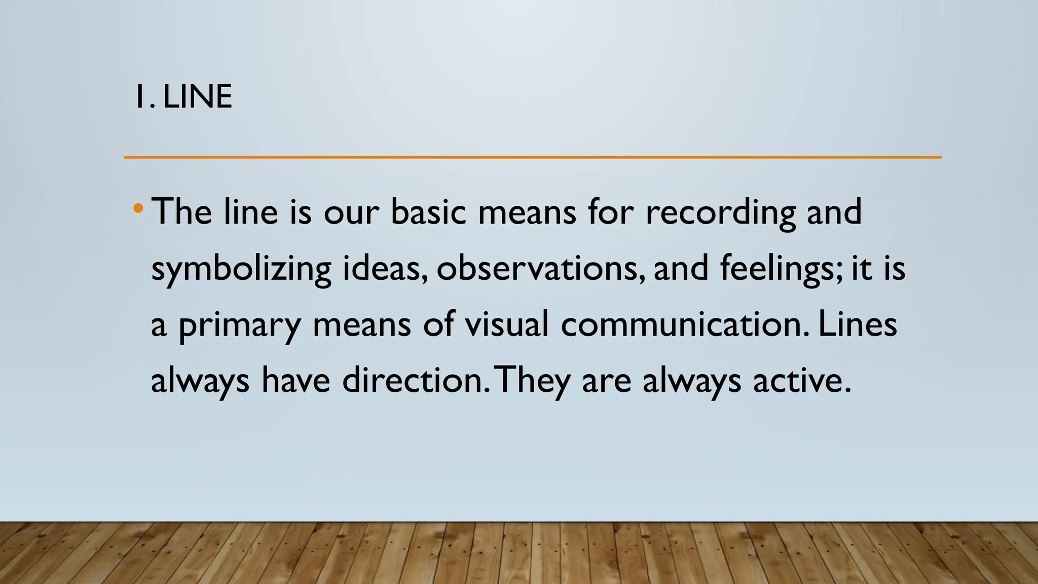 1. LINE
•The line is our basic means for recording and
symbolizing ideas, observations, and feelings; it is
a primary means of visual communication. Lines
always have direction.They are always active.
 