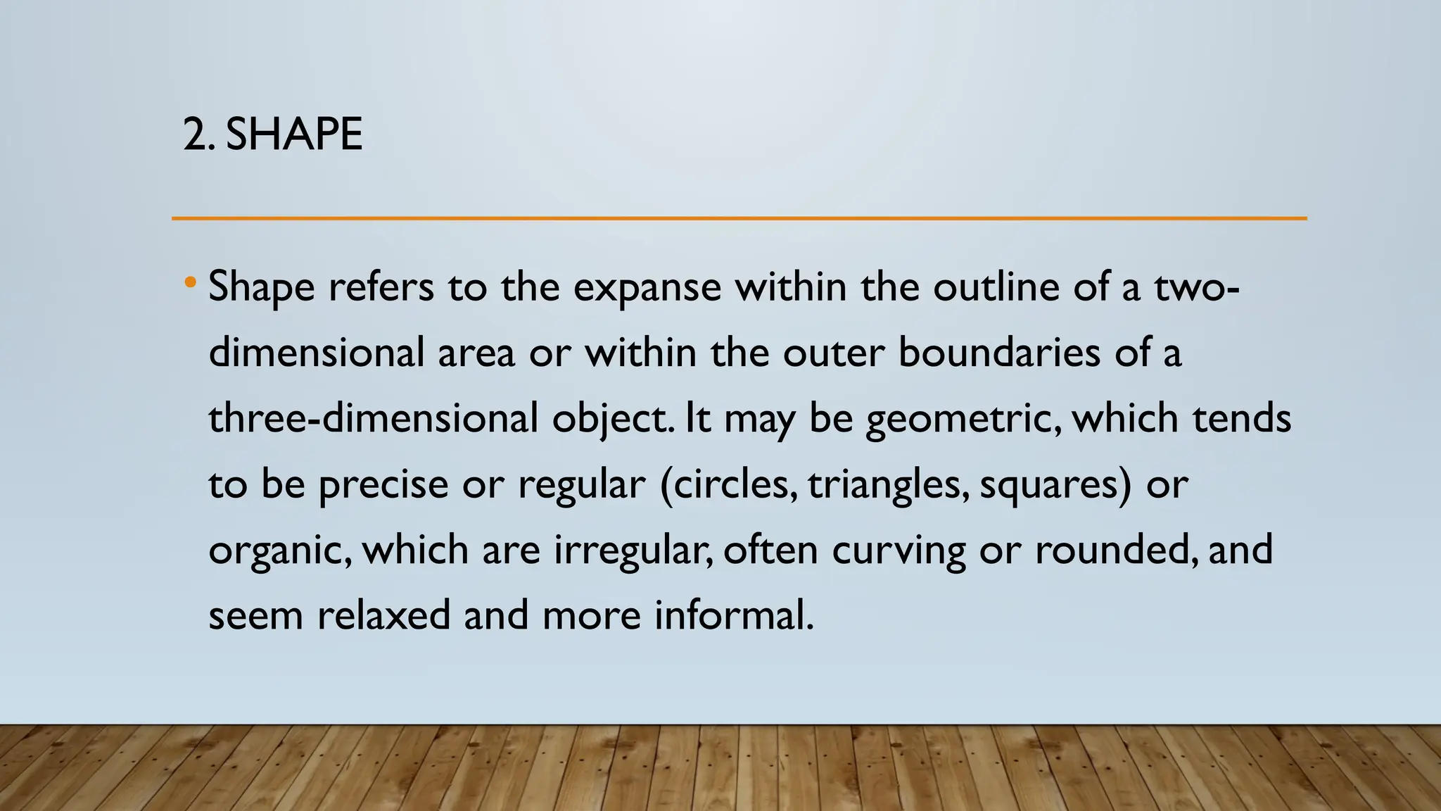 2. SHAPE
• Shape refers to the expanse within the outline of a two-
dimensional area or within the outer boundaries of a
three-dimensional object. It may be geometric, which tends
to be precise or regular (circles, triangles, squares) or
organic, which are irregular, often curving or rounded, and
seem relaxed and more informal.
 