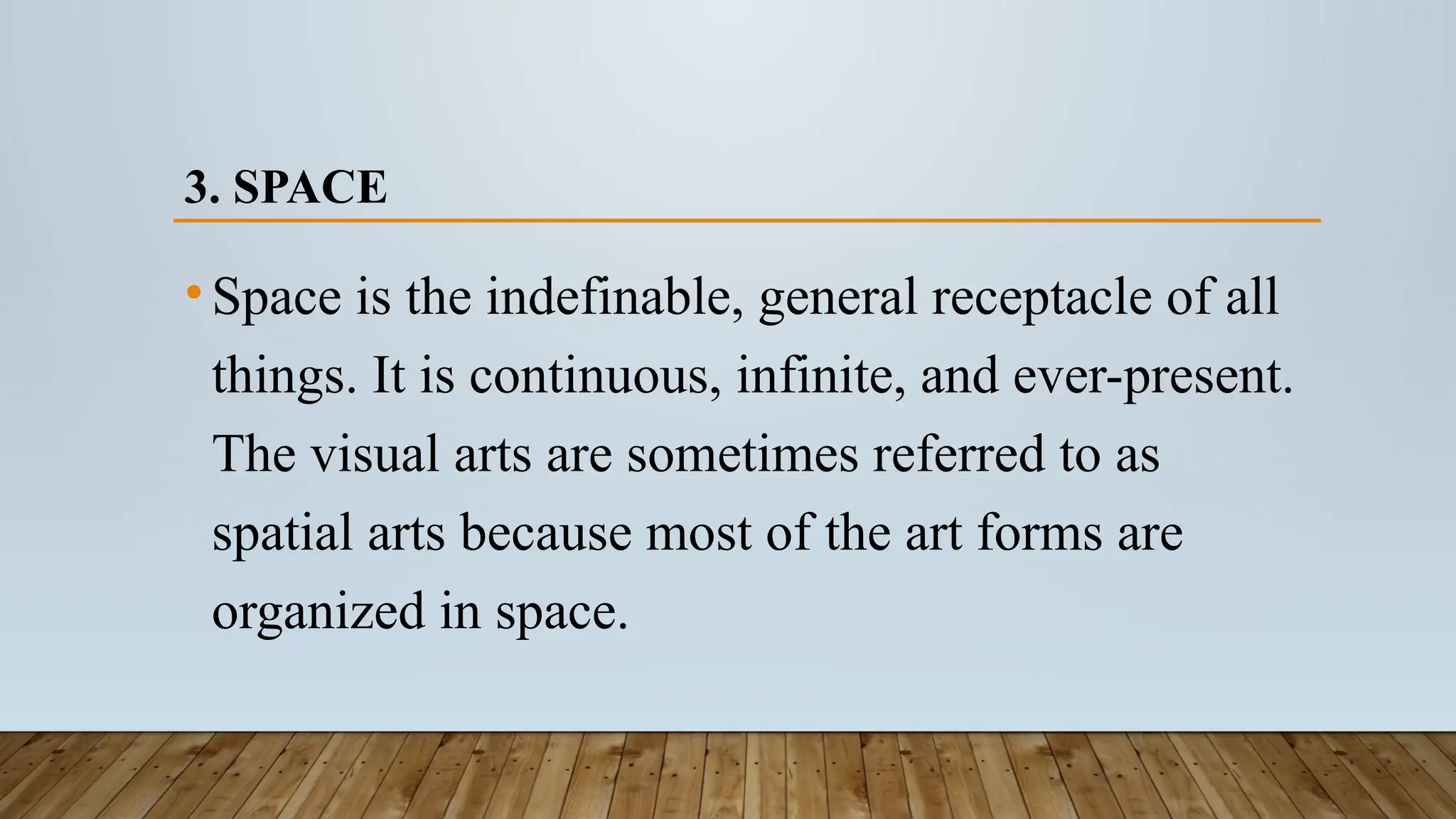 3. SPACE
•Space is the indefinable, general receptacle of all
things. It is continuous, infinite, and ever-present.
The visual arts are sometimes referred to as
spatial arts because most of the art forms are
organized in space.
 