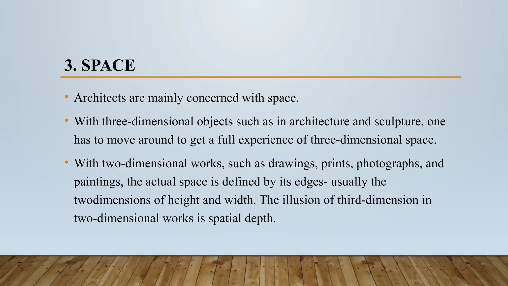 3. SPACE
• Architects are mainly concerned with space.
• With three-dimensional objects such as in architecture and sculpture, one
has to move around to get a full experience of three-dimensional space.
• With two-dimensional works, such as drawings, prints, photographs, and
paintings, the actual space is defined by its edges- usually the
twodimensions of height and width. The illusion of third-dimension in
two-dimensional works is spatial depth.
 