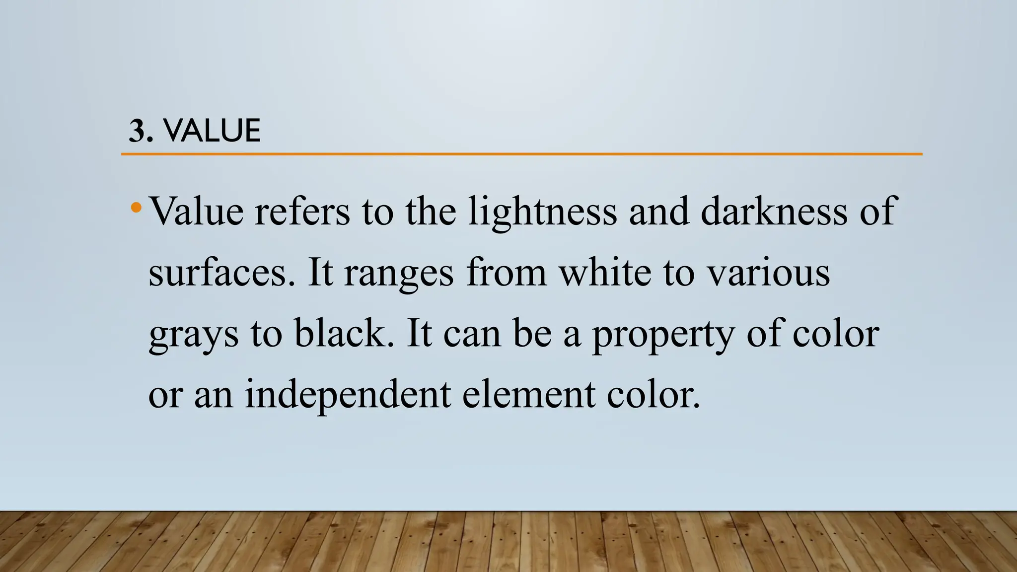 3. VALUE
•Value refers to the lightness and darkness of
surfaces. It ranges from white to various
grays to black. It can be a property of color
or an independent element color.
 