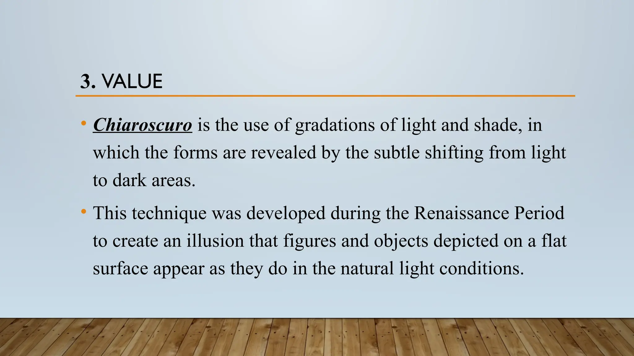 3. VALUE
• Chiaroscuro is the use of gradations of light and shade, in
which the forms are revealed by the subtle shifting from light
to dark areas.
• This technique was developed during the Renaissance Period
to create an illusion that figures and objects depicted on a flat
surface appear as they do in the natural light conditions.
 