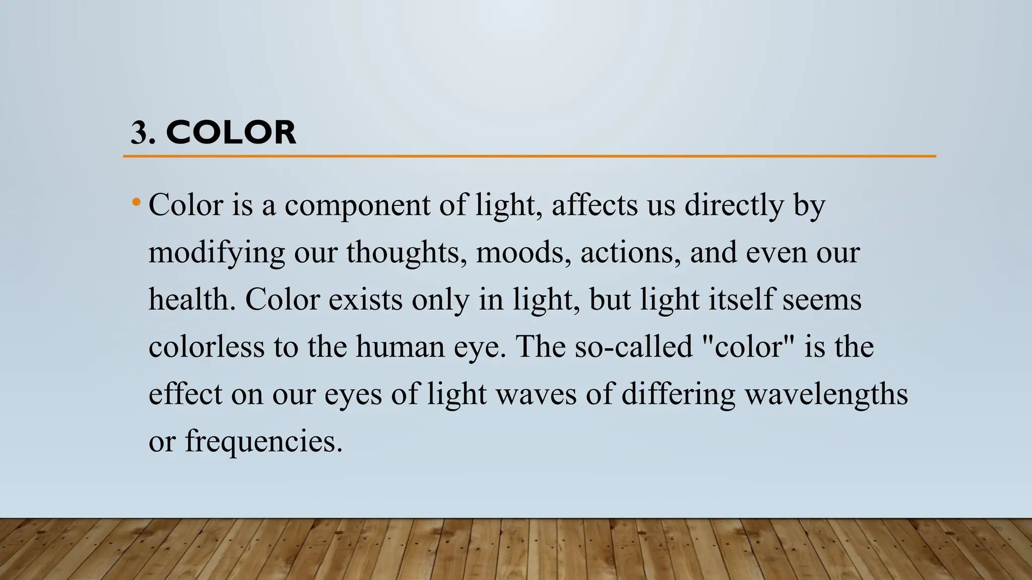 3. COLOR
• Color is a component of light, affects us directly by
modifying our thoughts, moods, actions, and even our
health. Color exists only in light, but light itself seems
colorless to the human eye. The so-called "color" is the
effect on our eyes of light waves of differing wavelengths
or frequencies.
 