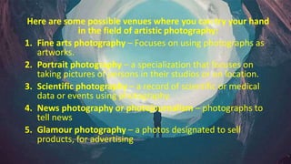 Here are some possible venues where you can try your hand
in the field of artistic photography:
1. Fine arts photography – Focuses on using photographs as
artworks.
2. Portrait photography – a specialization that focuses on
taking pictures of persons in their studios or on location.
3. Scientific photography – a record of scientific or medical
data or events using photography.
4. News photography or photojournalism – photographs to
tell news
5. Glamour photography – a photos designated to sell
products, for advertising
 