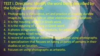 TEST I. Directions: Identify the word being described by
the following statement.
1. Photography is the science, art and practice of creating durable
images by recording light or other electromagnetic radiation.
2. It is the meaning of light in Greek word.
3. It is the meaning of writing in Greek word.
4. A photos designated to sell products, for advertising.
5. Photographs to tell news.
6. A record of scientific or medical data or events using photography.
7. A specialization that focuses on taking pictures of persons in their
studios or on location.
8. Focuses on using photographs as artworks.
 