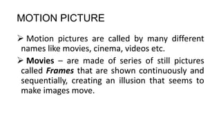 MOTION PICTURE
 Motion pictures are called by many different
names like movies, cinema, videos etc.
 Movies – are made of series of still pictures
called Frames that are shown continuously and
sequentially, creating an illusion that seems to
make images move.
 