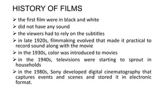 HISTORY OF FILMS
 the first film were in black and white
 did not have any sound
 the viewers had to rely on the subtitles
 in late 1920s, filmmaking evolved that made it practical to
record sound along with the movie
 in the 1930s, color was introduced to movies
 in the 1940s, televisions were starting to sprout in
households
 in the 1980s, Sony developed digital cinematography that
captures events and scenes and stored it in electronic
format.
 