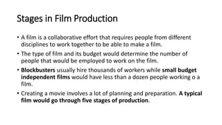 Stages in Film Production
• A film is a collaborative effort that requires people from different
disciplines to work together to be able to make a film.
• The type of film and its budget would determine the number of
people that would be employed to work on the film.
• Blockbusters usually hire thousands of workers while small budget
independent films would have less than a dozen people working o a
film.
• Creating a movie involves a lot of planning and preparation. A typical
film would go through five stages of production.
 