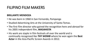 FILIPINO FILM MAKERS
BRILLANTE MENDOZA
• He was born in 1960 in San Fernando, Pampanga
• Studied Advertising Arts at the University of Santo Tomas.
• The first film director who gained the recognition here and abroad for
his 2005 independent film, MASAHISTA
• His work are staple in film festivals all over the world and is
continually recognized like THY WOMB where he won again the Best
Actor in the Asia-Pacific Screen Awards in 2012.
 
