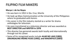 FILIPINO FILM MAKERS
Maryo J. de los Reyes
• He was born in 1952 in Sta. Cruz, Manila
• He took up Mass Communication at the University of the Philippines
where he graduated with honors
• His career in the film industry started as a writer for drama
anthologies for television.
• He soon transitioned as a television director and was awarded as
BEST DIRECTOR and WRITER in 1978
• This director has garnered awards both locally and internationally
through out his career.
• Some of his recognized works include ALAB NG LAHI (1983),
SINUNGALING MONG PUSO (1992), and MAGNIFICO (2003)
 
