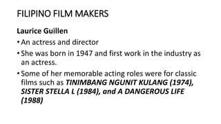FILIPINO FILM MAKERS
Laurice Guillen
• An actress and director
• She was born in 1947 and first work in the industry as
an actress.
• Some of her memorable acting roles were for classic
films such as TINIMBANG NGUNIT KULANG (1974),
SISTER STELLA L (1984), and A DANGEROUS LIFE
(1988)
 