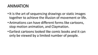 ANIMATION
• It is the art of sequencing drawings or static images
together to achieve the illusion of movement or life.
• Animations can have different forms like cartoons,
stop motion animation, and Claymation.
• Earliest cartoons looked like comic books and it can
only be viewed by a limited number of people.
 