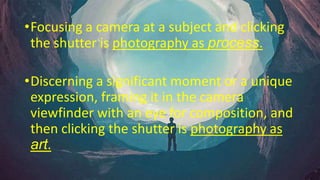 •Focusing a camera at a subject and clicking
the shutter is photography as process.
•Discerning a significant moment or a unique
expression, framing it in the camera
viewfinder with an eye for composition, and
then clicking the shutter is photography as
art.
 