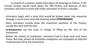 A second of a cartoon wood need about 24 drawings or frames. A 30-
minute cartoon would need about 43, 200 frames and because of this,
animators will have to work with other animators to finish a episode.
- Animators begin with a story that would be broken down into sequence
through a small comic strip-like drawing called STORYBOARDS.
- Main animators usually draw the important positions of the frames,
usually the start and the end.
- In-betweeners are the ones in charge of filling up the rest of the
movement.
- Before the advent of computers, animators had to draw each and every
frame. But now, almost all animation companies use computers to help the
in-betweeners fill in the movement.
 