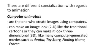 There are different specialization with regards
to animation
Computer animators
-are the one who create images using computers.
-can make an image look (2-D) like the traditional
cartoons or they can make it look three-
dimensional (3D), like many computer-generated
movies such as Avatar, Toy Story, Finding Nemo,
Frozen
 