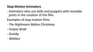 Stop Motion Animators
- Animators who use dolls and puppets with movable
joints in the creation of the film.
Examples of stop motion films
- The Nightmare Before Christmas
- Corpse Bride
- Gumby
- Wallace
 