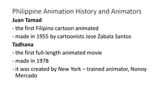 Philippine Animation History and Animators
Juan Tamad
- the first Filipino cartoon animated
- made in 1955 by cartoonists Jose Zabala Santos
Tadhana
- the first full-length animated movie
- made in 1978
- it was created by New York – trained animator, Nonoy
Mercado
 