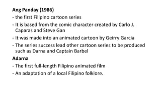 Ang Panday (1986)
- the first Filipino cartoon series
- It is based from the comic character created by Carlo J.
Caparas and Steve Gan
- It was made into an animated cartoon by Geirry Garcia
- The series success lead other cartoon series to be produced
such as Darna and Captain Barbel
Adarna
- The first full-length Filipino animated film
- An adaptation of a local Filipino folklore.
 