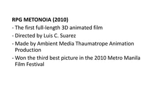RPG METONOIA (2010)
- The first full-length 3D animated film
- Directed by Luis C. Suarez
- Made by Ambient Media Thaumatrope Animation
Production
- Won the third best picture in the 2010 Metro Manila
Film Festival
 