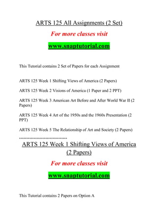 ARTS 125 All Assignments (2 Set)
For more classes visit
www.snaptutorial.com
This Tutorial contains 2 Set of Papers for each Assignment
ARTS 125 Week 1 Shifting Views of America (2 Papers)
ARTS 125 Week 2 Visions of America (1 Paper and 2 PPT)
ARTS 125 Week 3 American Art Before and After World War II (2
Papers)
ARTS 125 Week 4 Art of the 1950s and the 1960s Presentation (2
PPT)
ARTS 125 Week 5 The Relationship of Art and Society (2 Papers)
*********************************
ARTS 125 Week 1 Shifting Views of America
(2 Papers)
For more classes visit
www.snaptutorial.com
This Tutorial contains 2 Papers on Option A
 