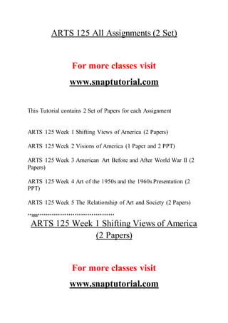 ARTS 125 All Assignments (2 Set)
For more classes visit
www.snaptutorial.com
This Tutorial contains 2 Set of Papers for each Assignment
ARTS 125 Week 1 Shifting Views of America (2 Papers)
ARTS 125 Week 2 Visions of America (1 Paper and 2 PPT)
ARTS 125 Week 3 American Art Before and After World War II (2
Papers)
ARTS 125 Week 4 Art of the 1950s and the 1960s Presentation (2
PPT)
ARTS 125 Week 5 The Relationship of Art and Society (2 Papers)
**888*************************************
ARTS 125 Week 1 Shifting Views of America
(2 Papers)
For more classes visit
www.snaptutorial.com
 