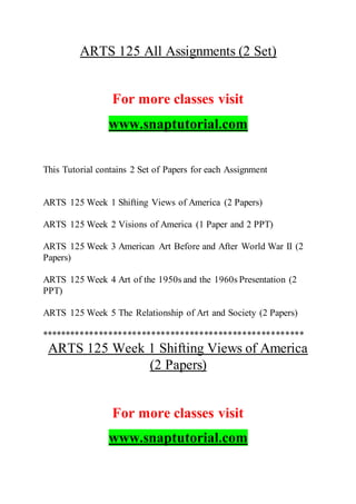 ARTS 125 All Assignments (2 Set)
For more classes visit
www.snaptutorial.com
This Tutorial contains 2 Set of Papers for each Assignment
ARTS 125 Week 1 Shifting Views of America (2 Papers)
ARTS 125 Week 2 Visions of America (1 Paper and 2 PPT)
ARTS 125 Week 3 American Art Before and After World War II (2
Papers)
ARTS 125 Week 4 Art of the 1950s and the 1960s Presentation (2
PPT)
ARTS 125 Week 5 The Relationship of Art and Society (2 Papers)
*******************************************************
ARTS 125 Week 1 Shifting Views of America
(2 Papers)
For more classes visit
www.snaptutorial.com
 