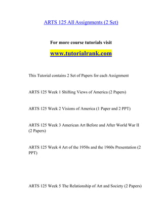 ARTS 125 All Assignments (2 Set)
For more course tutorials visit
www.tutorialrank.com
This Tutorial contains 2 Set of Papers for each Assignment
ARTS 125 Week 1 Shifting Views of America (2 Papers)
ARTS 125 Week 2 Visions of America (1 Paper and 2 PPT)
ARTS 125 Week 3 American Art Before and After World War II
(2 Papers)
ARTS 125 Week 4 Art of the 1950s and the 1960s Presentation (2
PPT)
ARTS 125 Week 5 The Relationship of Art and Society (2 Papers)
 