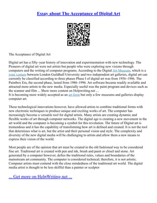 Essay about The Acceptance of Digital Art
The Acceptance of Digital Art
Digital art has a fifty–year history of innovation and experimentation with new technology. The
Pioneers of digital art were not artists but people who were exploring new visions through
computers and the writing of computer programs. According to the Digital Art Museum, which is a
joint venture between London Guildhall University and two independent art galleries, digital art can
currently be classified according to three phases Phase I of digital art was from 1956–1986. The
Paintbox Era, the second phase, lasted from 1986–1996. Art software became readily available and
attracted more artists to the new media. Especially useful was the paint program and devices such as
the scanner and film ... Show more content on Helpwriting.net ...
It is becoming more widely accepted as an art form but only a few museums and galleries display
computer art.
These technological innovations however, have allowed artists to combine traditional forms with
new electronic techniques to produce unique and exciting works of art. The computer has
increasingly become a versatile tool for digital artists. Many artists are creating dynamic and
flexible works of art through computer networks. The digital age is creating a new movement in the
art world and the computer is becoming a symbol for this revolution. The future of Digital art is
tremendous and it has the capability of transforming how art is defined and created. It is not the tool
that determines what is art, but the artist and their personal vision and style. The complexity and
diversity of the new digital media will be challenging to artists and allow them a new means to
express their vision of the world.
Most people are of the opinion that art must be created in the old fashioned way to be considered
fine art. Traditional art is created with pen and ink, brush and paint or chisel and stone. Art
generated by a computer however, defies the traditional rules, values and boundaries of the
mainstream art community. The computer is considered technical; therefore, it is not artistic.
Computer artists must contend with the close mindedness of the traditional art world. The digital
media artist is thought to be less skillful than a painter or sculptor
... Get more on HelpWriting.net ...
 