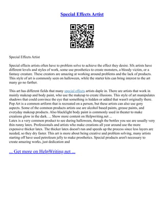 Special Effects Artist
Special Effects Artist
Special effects artists often have to problem solve to achieve the effect they desire. Sfx artists have
different levels and styles of work, some use prosthetics to create monsters, a bloody victim, or a
fantasy creature. These creators are amazing at working around problems and the lack of products.
This style of art is commonly seen on halloween, while the starter kits can bring interest to the art
many go no farther.
This art has different fields that many special effects artists daple in. There are artists that work in
mainly makeup and body paint, who use the makeup to create illusions. This style of art manipulates
shadows that could convince the eye that something is hidden or added that wasn't originally there.
Pop Art is a common artform that is recreated on a person, but these artists can also use gory
aspects. Some of the common products artists use are alcohol based paints, grease paints, and
everyday makeup products. Also blacklight body paint is commonly used in theater to make
creations glow in the dark. ... Show more content on Helpwriting.net ...
Latex is a very common product to see during halloween, though the bottles you see are usually very
thin runny latex. Professionals and artists who make creations all year around use the more
expensive thicker latex. The thicker latex doesn't run and speeds up the process since less layers are
needed, so they dry faster. This art is more about being creative and problem solving, many artists
starting off have used petroleum jelly to make prosthetics. Special products aren't necessary to
create amazing works, just dedication and
... Get more on HelpWriting.net ...
 