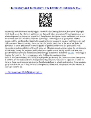 Technology And Technology : The Effects Of Technology In...
Technology and electronics are the biggest sellers on Black Friday; however, how often do people
really think about the effects of technology on them and future generations? Future generations are
always impacted by the current generation's thoughts and feelings on issues, and in this case, almost
all children now have access to extensive technology. Technology has its good points and bad
points, just like anything else. It can help educate children, however it can also hurt them in several
different ways. Since technology has come into the picture, musicians in the world are down 8.4
percent as of 2012. The amount of artistic people in general in the world has gone down, even
though the population of the world is still going up. Children are not getting excited for arts as much
with schools cutting the programs, using electronic toys too much, having trouble in school, and
possible medical problems from too much technology that inhibits them from the arts. Technology is
limiting the creativity for everyone, especially children, the next generation.
Schools all over the country are cutting arts programs, yet keeping the chromebooks and computers.
If children are not exposed to arts during school, they may not ever discover a passion or talent for
the arts. Great musicians and artists come from being in band in school, and art class. Some students
get private lessons, but if they had not been exposed to it in school, they would have no interest. In
this way, students are
... Get more on HelpWriting.net ...
 