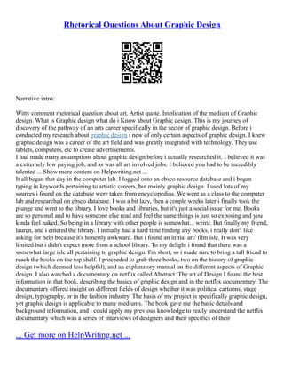 Rhetorical Questions About Graphic Design
Narrative intro:
Witty comment rhetorical question about art. Artist quote. Implication of the medium of Graphic
design. What is Graphic design what do i Know about Graphic design. This is my journey of
discovery of the pathway of an arts career specifically in the sector of graphic design. Before i
conducted my research about graphic design i new of only certain aspects of graphic design. I knew
graphic design was a career of the art field and was greatly integrated with technology. They use
tablets, computers, etc to create advertisements.
I had made many assumptions about graphic design before i actually researched it. I believed it was
a extremely low paying job, and as was all art involved jobs. I believed you had to be incredibly
talented ... Show more content on Helpwriting.net ...
It all began that day in the computer lab. I logged onto an ebsco resource database and i began
typing in keywords pertaining to artistic careers, but mainly graphic design. I used lots of my
sources i found on the database were taken from encyclopedias. We went as a class to the computer
lab and researched on ebsco database. I was a bit lazy, then a couple weeks later i finally took the
plunge and went to the library. I love books and libraries, but it's just a social issue for me. Books
are so personal and to have someone else read and feel the same things is just so exposing and you
kinda feel naked. So being in a library with other people is somewhat... weird. But finally my friend,
lauren, and i entered the library. I initially had a hard time finding any books, i really don't like
asking for help because it's honestly awkward. But i found an initial art/ film isle. It was very
limited but i didn't expect more from a school library. To my delight i found that there was a
somewhat large isle all pertaining to graphic design. I'm short, so i made sure to bring a tall friend to
reach the books on the top shelf. I proceeded to grab three books, two on the history of graphic
design (which deemed less helpful), and an explanatory manual on the different aspects of Graphic
design. I also watched a documentary on netflix called Abstract: The art of Design I found the best
information in that book, describing the basics of graphic design and in the netflix documentary. The
documentary offered insight on different fields of design whether it was political cartoons, stage
design, typography, or in the fashion industry. The basis of my project is specifically graphic design,
yet graphic design is applicable to many mediums. The book gave me the basic details and
background information, and i could apply my previous knowledge to really understand the netflix
documentary which was a series of interviews of designers and their specifics of their
... Get more on HelpWriting.net ...
 