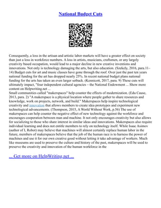 National Budget Cuts
Consequently, a loss in the artisan and artistic labor markets will have a greater effect on society
than just a loss in workforce numbers. A loss in artists, musicians, craftsmen, or any largely
creativity based occupation, would lead to a major decline in new creative inventions and
innovations. Not only is technology damaging the arts, but also education. (Szekely, 2016, para.11–
14) Budget cuts for art and music classes have gone through the roof. Over just the past ten years
national funding for the art has dropped nearly 25%. In recent national budget plans national
funding for the arts has taken an even larger setback. (Kennicott, 2017, para. 9) These cuts will
ultimately impact, "four independent cultural agencies – the National Endowment ... Show more
content on Helpwriting.net ...
Small communities called "makerspaces" help counter the effects of modernization. (Edu Cause,
2013, para. 2) "A makerspace is a physical location where people gather to share resources and
knowledge, work on projects, network, and build." Makerspaces help inspire technological
creativity and innovation that allows members to create idea prototypes and experiment new
technological advancements. (Thompson, 2015, A World Without Work, p.56) The use of
makerspaces can help counter the negative effect of new technology against the workforce and
encourages cooperation between man and machine. It not only encourages creativity but also allows
for socializing to those who share interest in similar ideas and innovations. Makerspaces also require
individual learning and does not entitle members to rely on technology itself. While Isaac Asimov
(author of I, Robot) may believe that machines will almost certainly replace human labor in the
future, members of makerspaces believe that the job of the human race is to harness the power of
machines and use it for our own creative good without letting it take advantage of workers. Much
like museums are used to preserve the culture and history of the past, makerspaces will be used to
preserve the creativity and innovation of the human workforce in the
... Get more on HelpWriting.net ...
 