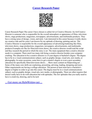 Career Research Paper
Career Research Paper The career I have chosen is called Art or Creative Director. An Art/Creative
Director is someone who is responsible for the overall atmosphere or appearance of films, television
shows, stage productions, magazines, newspapers, advertisements, and multimedia products. They
have a strong sense of design, vision, and style. I am interested in this career because it really shows
my creative side and for years I am known for my aptitude of drawing, painting and etc. The
Creative Director is responsible for the overall appearance of advertising/marketing like films,
television shows, stage productions, magazines, newspapers, advertisements, and multimedia
products.Examples are like for films/television shows, the creative director would read the script
and they research the period in which the story is set. The main equipment that a creative director
needs is a computer. There aren't too many risk being a creative director besides your computer
crashing. The education to be a creative director is a 4 year degree or bachelor's degree. The degree
has to be in a visual communications subject, such as graphic design, visual arts, new media, or
photography. In some occasions, some have to get a master's degree or even a post secondary
education for specifically films/televisions shows. ... Show more content on Helpwriting.net ...
Some of the many core skills are explaining, presenting, advising, leading, designing and more.
Other requirements are having a college education. The person at least must have a bachelor's
degree or higher in order to go into this career. The degree must be in a visual communications
subject, such as graphic design, visual arts, new media, or photography. There are other requires that
doesn't really have to do with education but with aptitudes. The few aptitudes that you really need to
have is creativity, drawing, and to be tech
... Get more on HelpWriting.net ...
 