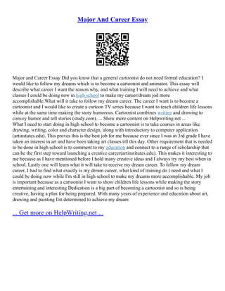 Major And Career Essay
Major and Career Essay Did you know that a general cartoonist do not need formal education? I
would like to follow my dreams which is to become a cartoonist and animator. This essay will
describe what career I want the reason why, and what training I will need to achieve and what
classes I could be doing now in high school to make my career/dream jod more
accomplishable.What will it take to follow my dream career. The career I want is to become a
cartoonist and I would like to create a cartoon TV series because I want to teach children life lessons
while at the same time making the story humorous. Cartoonist combines writing and drawing to
convey humor and tell stories (study.com). ... Show more content on Helpwriting.net ...
What I need to start doing in high school to become a cartoonist is to take courses in areas like
drawing, writing, color and character design, along with introductory to computer application
(artinstutes.edu). This proves this is the best job for me because ever since I was in 3rd grade I have
taken an interest in art and have been taking art classes till this day. Other requirement that is needed
to be done in high school is to comment to my education and connect to a range of scholarship that
can be the first step toward launching a creative career(artinstitutes.edu). This makes it interesting to
me because as I have mentioned before I hold many creative ideas and I always try my best when in
school. Lastly one will learn what it will take to receive my dream career. To follow my dream
career, I had to find what exactly is my dream career, what kind of training do I need and what I
could be doing now while I'm still in high school to make my dreams more accomplishable. My job
is important because as a cartoonist I want to show children life lessons while making the story
entertaining and interesting Dedication is a big part of becoming a cartoonist and so is being
creative, having a plan for being prepared. With many years of experience and education about art,
drawing and painting I'm determined to achieve my dream
... Get more on HelpWriting.net ...
 