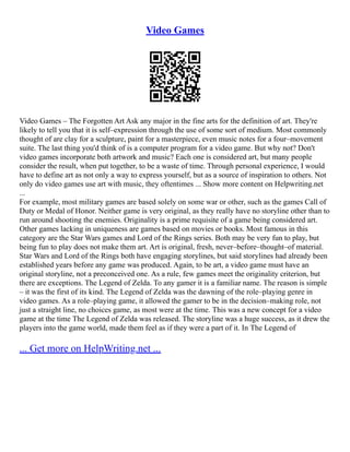Video Games
Video Games – The Forgotten Art Ask any major in the fine arts for the definition of art. They're
likely to tell you that it is self–expression through the use of some sort of medium. Most commonly
thought of are clay for a sculpture, paint for a masterpiece, even music notes for a four–movement
suite. The last thing you'd think of is a computer program for a video game. But why not? Don't
video games incorporate both artwork and music? Each one is considered art, but many people
consider the result, when put together, to be a waste of time. Through personal experience, I would
have to define art as not only a way to express yourself, but as a source of inspiration to others. Not
only do video games use art with music, they oftentimes ... Show more content on Helpwriting.net
...
For example, most military games are based solely on some war or other, such as the games Call of
Duty or Medal of Honor. Neither game is very original, as they really have no storyline other than to
run around shooting the enemies. Originality is a prime requisite of a game being considered art.
Other games lacking in uniqueness are games based on movies or books. Most famous in this
category are the Star Wars games and Lord of the Rings series. Both may be very fun to play, but
being fun to play does not make them art. Art is original, fresh, never–before–thought–of material.
Star Wars and Lord of the Rings both have engaging storylines, but said storylines had already been
established years before any game was produced. Again, to be art, a video game must have an
original storyline, not a preconceived one. As a rule, few games meet the originality criterion, but
there are exceptions. The Legend of Zelda. To any gamer it is a familiar name. The reason is simple
– it was the first of its kind. The Legend of Zelda was the dawning of the role–playing genre in
video games. As a role–playing game, it allowed the gamer to be in the decision–making role, not
just a straight line, no choices game, as most were at the time. This was a new concept for a video
game at the time The Legend of Zelda was released. The storyline was a huge success, as it drew the
players into the game world, made them feel as if they were a part of it. In The Legend of
... Get more on HelpWriting.net ...
 
